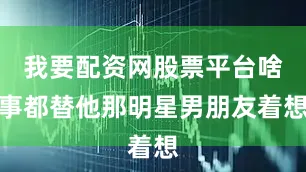 我要配资网股票平台啥事都替他那明星男朋友着想