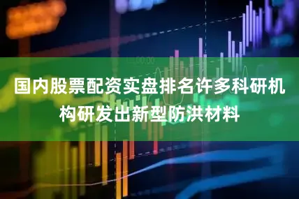 国内股票配资实盘排名许多科研机构研发出新型防洪材料