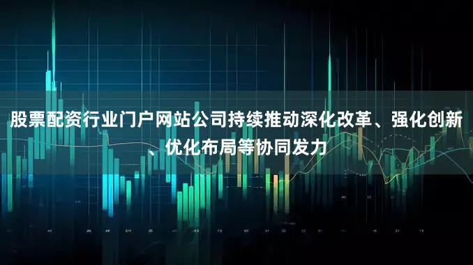 股票配资行业门户网站公司持续推动深化改革、强化创新、优化布局等协同发力