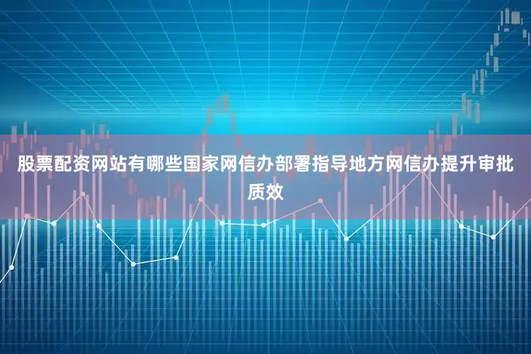 股票配资网站有哪些国家网信办部署指导地方网信办提升审批质效