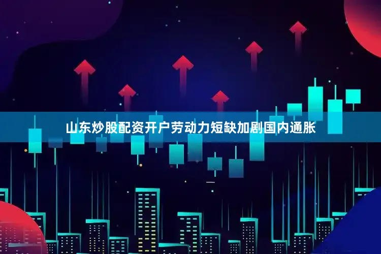山东炒股配资开户劳动力短缺加剧国内通胀