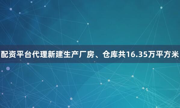 配资平台代理新建生产厂房、仓库共16.35万平方米