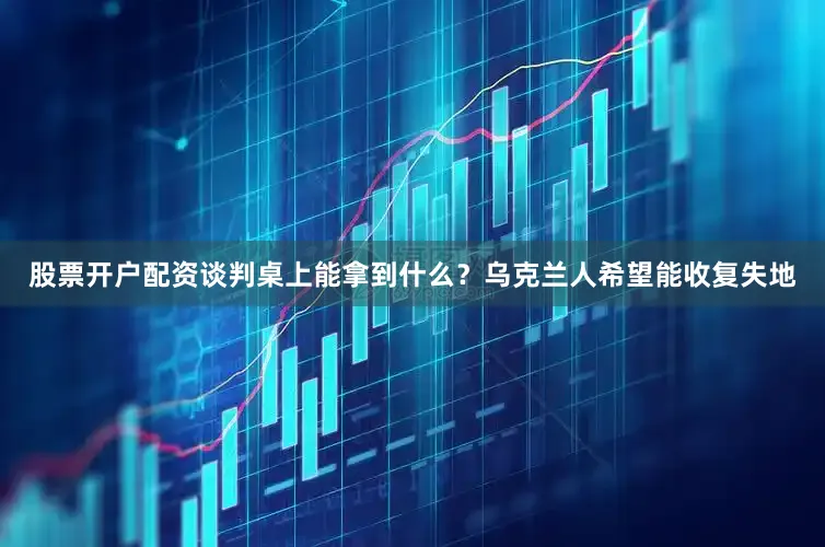股票开户配资谈判桌上能拿到什么？乌克兰人希望能收复失地