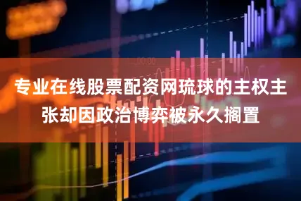 专业在线股票配资网琉球的主权主张却因政治博弈被永久搁置