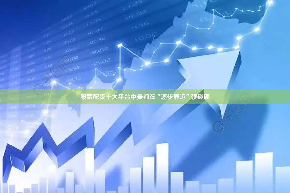 股票配资十大平台中美都在“逐步靠近”硬碰硬