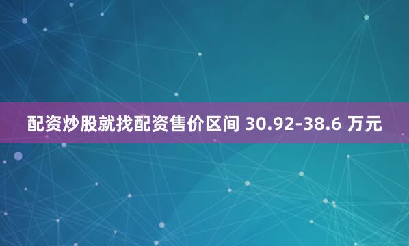 配资炒股就找配资售价区间 30.92-38.6 万元